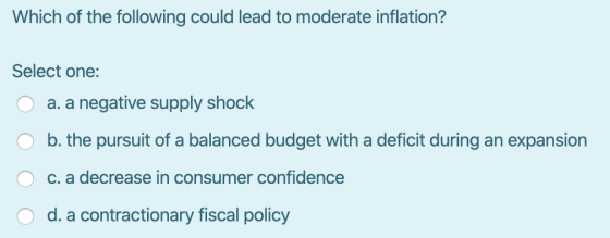 Which of the following could lead to moderate inflation? Select one: O a. a negative supply shock O b. the pursuit of a balan