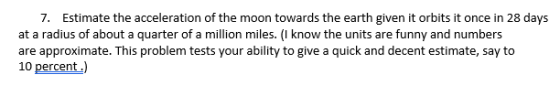 7. Estimate the acceleration of the moon towards the earth given it orbits it once in 28 days at a radius of about a quarter of a million miles. (I know the units are funny and numbers are approximate. This problem tests your ability to give a quick and decent estimate, say to 10 percent.)