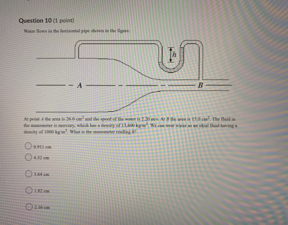 Question 10 (1 point) Water flows in the horizontal pipe shown in the figure. In Α. B At point A the area is 26.0 cm and the