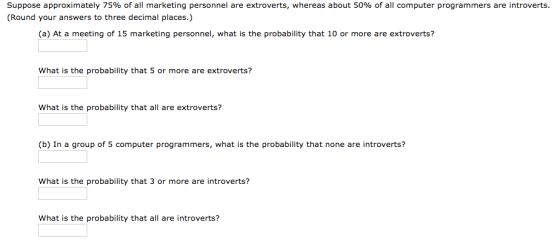 Suppose approximately 75% of all marketing personnel are extroverts, whereas about 50% of all computer programmers are introverts (Round your answers to three decimal places.) (a) At a meeting of 15 marketing personnel, what is the probablity that 10 or more are extroverts? What is the probability that 5 or more are extroverts? What is the probability that all are extroverts? (b) In a group of 5 computer programmers, what is the probability that none are introverts? What is the probability that 3 or more are introverts? What is the probability that all are introverts?