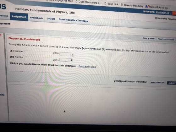 M csu Blackboard L.. 0 Send Link D Save to MendeleyWatch Bulls vs Sp. Lngage385 Mail S Halliday, Fundamentals of Physics, 10e University Physics ractice Assignment Gradebook ORION Downloadable eTextbook gnment FULL SCREEN PRINTER VERSION Chapter 26, Problem 001 During the 4.3 min a 4.5 A current is set up in a wire, how many (a) coulombs and (b) electrons pass through any cross section of the wires width? (a) Number (b) Number Click if you would like to Show Work for this question: Units Units ( Open Show Work Question Attempts: Unlimited SAVE FOR LATERSUBMIT udy