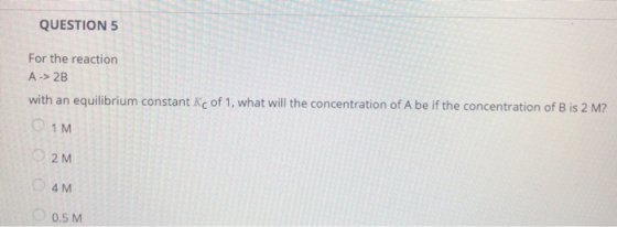 QUESTION 5 For the reaction A-> 2B with an equilibrium constant Kc of 1, what will the concentration of A be if the concentra