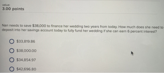 value: 3.00 points Nan needs to save $38,000 to finance her wedding two years from today. How much does she need to deposit into her savings account today to fully fund her wedding if she can earn 6 percent interest? O $33,819.86 o $38,000.00 $34,854.97 O $42,696.80