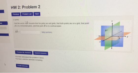 HW 2: Problem 2 Previous Problem ListNext (1 pont) Find the vector AB. Assume that the grids are unt grids, that both points are on a grid, that point A is in a horizontal plane, and that point B is in a vertical plane B. AB help (vectors) Preview My Answers Submit Answers You have attempled this problem O times You have unämited attempts remaining Email instructor