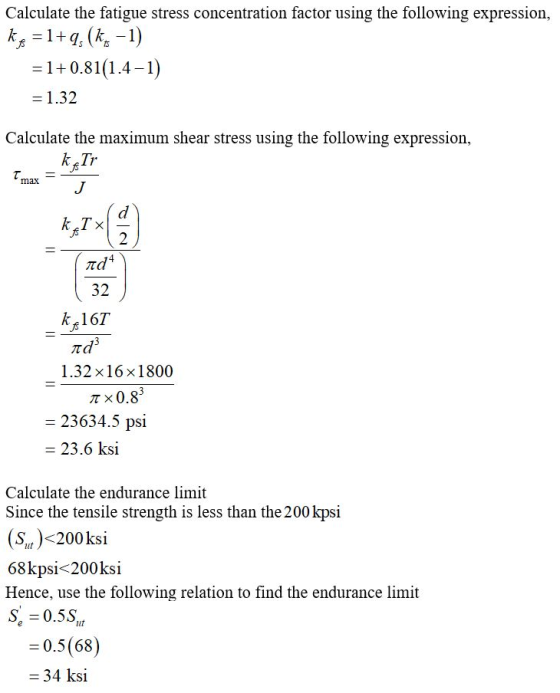 Calculate the fatigue stress concentration factor using the following expression, = 1+0.81(14-1) - 1.32 Calculate the maximum shear stress using the following expression, max k Tx 2 32 kた167. 1.32 × 16 × 1 800 π × 0.8 23634.5 psi - 23.6 ksi Calculate the endurance limit Since the tensile strength is less than the 200 kpsi (St)<200ksi 68kpsi<200ksi Hence, use the following relation to find the endurance limit = 0.5(68) 34 ksi