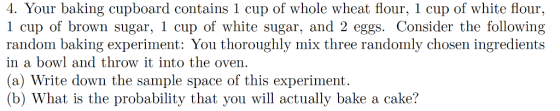 4. Your baking cupboard contains 1 cup of whole wheat flour, 1 cup of white flour, 1 cup of brown sugar, 1 cup of white sugar, and 2 eggs. Consider the following random baking experiment: You thoroughly mix three randomly chosen ingredients in a bowl and throw it into the oven (a) Write down the sample space of this experiment. (b) What is the probability that you will actually bake a cake? sir conedk ly mix thire randomly ch i