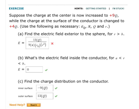 EXERCISE Suppose the charge at the center is now increased to +90, while the charge at the surface of the conductor is changed to +40. (Use the following as necessary: ,, π, o and r.) HINTS: GETTING STARTED IM STUCK! (a) Find the electric field exterior to the sphere, for r > b. 13(0 9(2x (b) Whats the electric field inside the conductor, for a < r (c) Find the charge distribution on the conductor. inner surface-9) outer surface13(9) Need Help? Read It