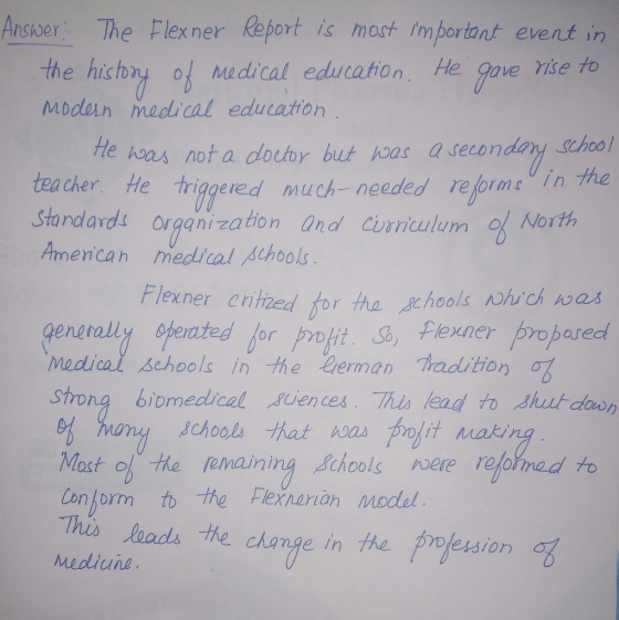 Ansoer he Flexner Report is moot important event in the history 01 Medical education. He gave vise to Modin medlical education He ksaa not a doctor but has a secondary school tea cher He tigered much-needed reforme in he Standards organization and Cirriculum % North Amencah medical thools ner entned for the schools nwhich was gengraliy opercted for proft , Pexner propared Modical Schools in the eerman tradition ob strong biomedical 、gjences. Thislead to 2nut-door ng refohnad to Most of he remaini Conjorm to the Fexnanah model This loads he change in he projession remaining Achools ere ra Mediune