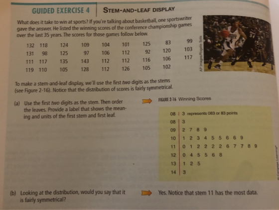 GUIDED EXERCISE 4 STEM-AND-LEAF DISPLAY What does it take to win at sports? If youre talking about basketball, one sportswriter gave the answer. He listed th e winning scores of the conference championship games over the last 35 year. The scores for those games folow below. 132 118 124 109 104101 125 83 116 106 119 110 105 128 112 126 105 102 To make a stem-and-leaf display, well use the first two digits as the stems 131 98 125 97 106 112 92 120 103 117 (see Figure 2-16). Notice that the distribution of scores is fairly symmetrical. FIGURE 2-16 Winning Scores Use the first two digits as the stem.Then order the leaves. Provide a label that shows the mean- (a) 08 1 3 represents 083 or 83 points 08 3 09 27 89 10 1 2 345566 9 11 0 1 2 2 2 2677 89 12 0 4 556 8 13 1 25 14 3 ing and units of the first stem and first leaf (b) Looking at the distribution, would you say that itYes. Notice that stem 11 has the most data. is fairly symmetrical?