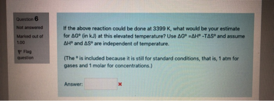 Question 6 Not answered Marked out of 1.00 If the above reaction could be done at 3399 K, what would be your estimate for AGº