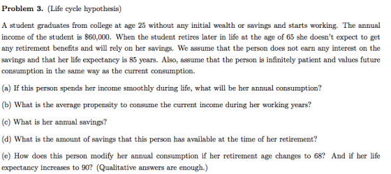 Problem 3. (Life cycle hypothesis) A student graduates from college at age 25 without any initial wealth or savings and starts working. The annual income of the student is S60,000. When the student retires later in life at the age of 65 she doesnt expect to get any retirement benefits and will rely on her savings. We assume that the person does not earn any interest on the savings and that her life expectancy is 85 years. Also, assume that the person is infinitely patient and values future consumption in the same way as the current consumption. (a) If this person spends her income smoothly during life, what will be her annual consumption? (b) What is the average propensity to consume the current income during her working years? (c) What is her annual savings? d) Wt is the amou sis pernon has avalble at the time of her re (e) How does this person modify her annual consumption if her retirement age changes to 68? And if her life expectancy increases to 90? (Qualitative answers are enough.)