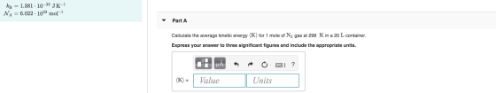 kb = 1.381 · 10-23 JK-1 NA = 6.022 · 1023 mol-1 Part A Calculate the average kinetic energy (K) for 1 mole of N2 gas at 298 K