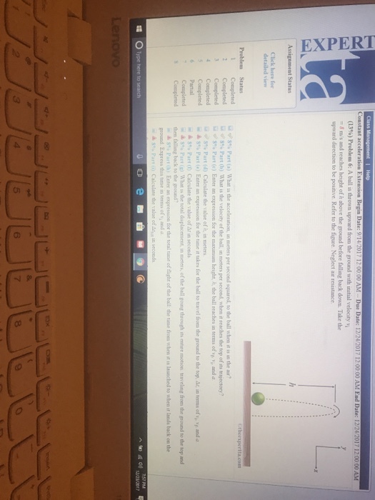 Class Date: (13%) Problem 6: A ball is drown upward from the ground with initial velocity vi upward direction to be positive Refer to the figure Neglect aur resistance Click here fo detailed view Ω v? S% Part (a) what is the acceleration, m meters per second squared, to d e ball when is un the air? 2 Completed 8% Part (b) what is de velocity of the ball, in meters per second, when it reaches the top ofits trajectory? Completed Completed % Part (d) Calculate the value of h, in meters w ▲ S% Part (e) EEter an expression for the tate it takes for the ball to tniel from the rround to the top, ar,罒terms of v-f and a ▲ S% Partin Calculate the value otara seconds ▲ s. Pan (g) TAhat s the toul displacement = meters, of the ball gong through its entire motion traveling from the ground to the top and then falling back to the ground ▲ S% Part (h, Enter an expression for the total tme offlight ofthe ball the time been when st a. launched to when ir lands back on the ground. Express this time in terms of y and a 6 8