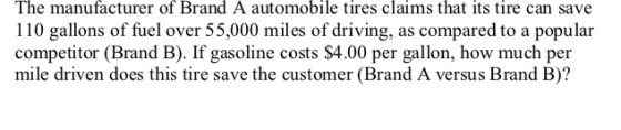 The manufacturer of Brand A automobile tires claims that its tire can save 110 gallons of fuel over 55,000 miles of driving, as compared to a popular competitor (Brand B). If gasoline costs $4.00 per gallon, how much per mile driven does this tire save the customer (Brand A versus Brand B)?