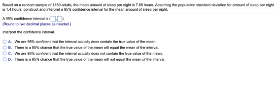 Based on a random sample of 1180 adults, the mean amount of sleep per night is 7.85 hours. Assuming the population standard deviation for amount of sleep per night is 1.4 hours, construct and interpret a 95% confidence interval for the mean amount of sleep per night. A 95% confidence interval is (DD Round to two decimal places as needed.) Interpret the confidence interval O A. O B. ° C. 0 D. We are 95% confident that the interval actually does contain the true value of the mean. There is a 95% chance that the true value of the mean will equal the mean of the interval. We are 95% confident that the interval actually does not contain the true value of the mean. There is a 95% chance that the true value of the mean will not equal the mean of the interval.