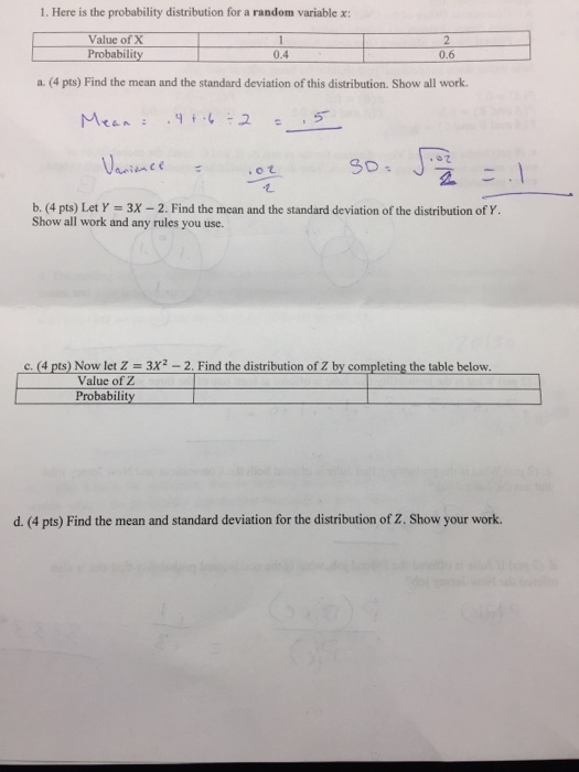 1. Here is the probability distribution for a random variable x: Value of X Probability 0.4 0.6 a. (4 pts) Find the mean and the standard deviation of this distribution. Show all work. b. (4 pts) Let Y 3X -2. Find the mean and the standard deviation of the distribution of Y Show all work and any rules you use c.(4 pts) Now let 2 3x2-2, Find the distribution of Z by completing the table below Value of Z Probability d. (4 pts) Find the mean and standard deviation for the distribution of Z. Show your work.