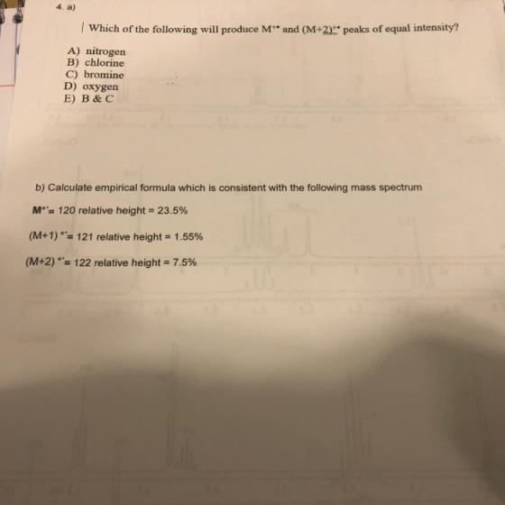 4. a) Which of the following will produce M** and (M+2)** peaks of equal intensity? A) nitrogen B) chlorine C) bromine D) oxy