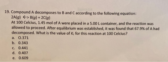 19. Compound A decomposes to B and C according to the following equation: 2A(g) > B(g) + 2 (g) At 100 Celcius, 1.45 mol of A