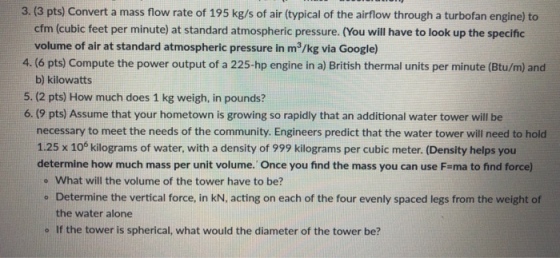 3. (3 pts) Convert a mass flow rate of 195 kg/s of air (typical of the airflow through a turbofan engine) to cfm (cubic feet per minute) at standard atmospheric pressure. (You will have to look up the specific volume of air at standard atmospheric pressure in m3/kg via Google) 4. (6 pts) Compute the power output of a 225-hp engine in a) British thermal units per minute (Btu/m) and b) kilowatts 5. (2 pts) How much does 1 kg weigh, in pounds? 6. (9 pts) Assume that your hometown is growing so rapidly that an additional water tower will be necessary to meet the needs of the community. Engineers predict that the water tower will need to hold 1.25 x 10 kilograms of water, with a density of 999 kilograms per cubic meter. (Density helps you determine how much mass per unit volume. Once you find the mass you can use F-ma to find force) o What will the volume of the tower have to be? ° Determine the vertical force, in kN, acting on each of the four evenly spaced legs from the weight of the water alone o If the tower is spherical, what would the diameter of the tower be?