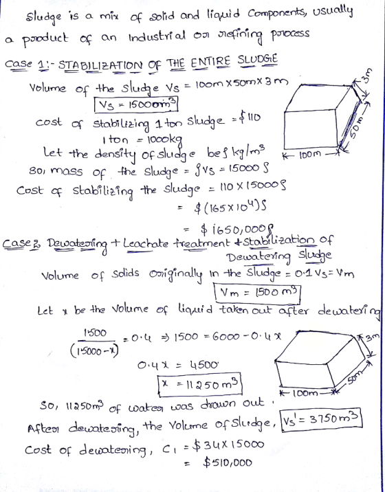 Sludae is a mix of solid andlqidComponetsy usualtj a pooduct ase 솰-STABILIZATION OF THE ENTIRE SLUDGE Volume of the slucje Vs - loom x50mX 3m -よ11D Let the detony.cocokag e bef kylm? ↓-Tor- mass of the sludqe - JVs - 15000 Cost cq stabilefn he sludge nox 15000S 8oi mass of -she ogte ing + Leochate treatment +Stobrująat on of Volume of Sdids ginaly n -the Sludge O 1vs Vm Let be the Volume oç liquid taken out pter dewaten Caseる Dewaterîng Sludhe 500 15000- So, 11350m3 eing ,the Volume ofslrd9e, lvs:3750m2 Cost of dewateving, C