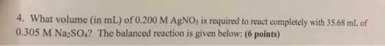 4. What volume (in mL) of 0.200 M AgNO3 is required to react completely with 35.68 mL of 0.305 M Na2SO4? The balanced reactio