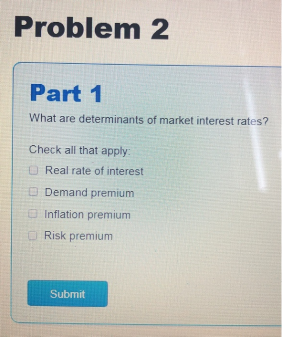 Problem 2 Part 1 What are determinants of market interest rates? Check all that apply: O Real rate of interest Demand premium