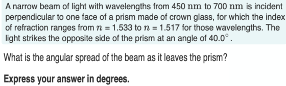 A narrow beam of light with wavelengths from 450 nm to 700 nm is incident perpendicular to one face of a prism made of crown
