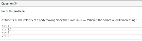 Question 34 Solve the problem. At time t > 0, the velocity of a body moving along the s-axis is v= 12.5t+ 4. When is the body