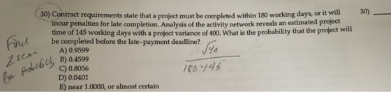 30) Contract requirements state that a project must be completed within 180 working days, or it will 30) incur penalties for late completion. Analysis of the activity network reveals an estimated project time of 145 working days with a project variance of 400. What is the probability that the project will be completed before the late-payment deadline? b-sede A) 0.9599 hB)0.4599 bc0.8056 D) 0.0401 E) near 1.0000, or almost certain