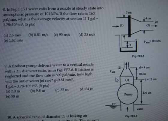 8. In Fig. FE3.1 water exits from a nozzle at steady state into atmospheric pressure of 101 kPa. If the flow rate is 160 gal/min, what is the average velocity at section 1? 1 gal- 3.7% 103 me. (5 pts) 7 cm 4 cm jet (b) 0.81 m/s (c) 93 m/s (d) 23 m/s (a) 2.6 m/s (e) 1.62 m/s P 101 kPa Fig. FE3.1 9. A fireboat pump delivers water to a vertical nozzle with a 3:1 diameter ratio, as in Fig. FE3.6. If friction is neglected and the flow rate is 500 gal/min, how high will the outlet water jet rise? g-9.81 m/s2. 1 gal-3.78 103 m3. (5 pts) (a) 2.0 m (b) 9.8 m (c) 32 m(d) 64 m (e) 98 m atm 70 cm d-12 em Pump 120 cm water Fig. FE3.6 10. A spherical tank, of diameter D, is leaking air