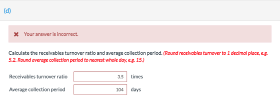 (d) X Your answer is incorrect. Calculate the receivables turnover ratio and average collection period. (Round receivables tu
