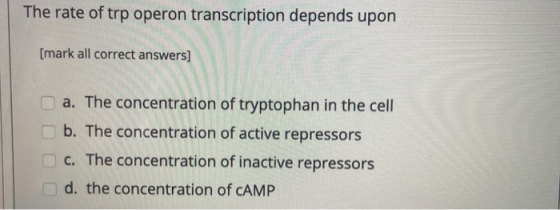 The rate of trp operon transcription depends upon [mark all correct answers] a. The concentration of tryptophan in the cell b