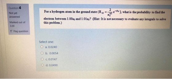 Question 4 Not yet ao answered For a hydrogen atom in the ground state (R 10 372 e), what is the probability to find the elec