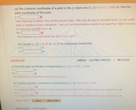 (a) The Cartesian coordinates of a point in the xy-plane are (x, y) (-3.7, -2.84) m. Find the polar coordinates of this point. Your response is within 10% of the correct value. This may be due to roundoff error, or you could have a mistake in your calculation. Carry out all intermediate results to at least four-digit accuracy to minimize roundoff error. m θ= The response you submitted has the wrong sign. (b) Convert (r, ) (4.99 m, 36.8°) to rectangular coordinates. χ= EXERCISE HINTS: GETTING STARTED I IM STUCK! (a) Find the polar coordinates corresponding to (x, y)-(3.38, 1.6) m. The response you submitted has the wrong sign.o (b) Find the Cartesian coordinates corresponding to (r, θ)-(4.24 m, 52.49. Your response differs from the correct answer by more than 10%. Double check your calculations, m Your response differs from the correct answer by more than 10%. Double check your calculations. m Need Help?Read ItTalk to a Tutor Submit Answer Save Progress