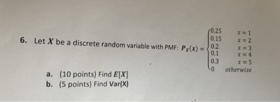 0.25 x-1 0.15 x2 6. Let X be a discrete random variable with PMF: Px(x) 0.2 x-3 0.1 x 4 0.3 x-5 0 otherwise a. (10 points) Find E[X] b. (5 points) Find Var(X)