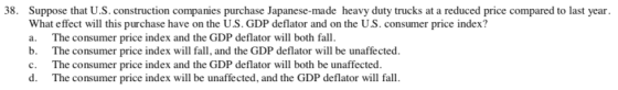 38. Suppose that U.S. construction companies purchase Japanese-made heavy duty trucks at a reduced price compared to last year What effect will this purchase have on the U.S. GDP deflator and on the U.S. consumer price index? a. The consumer price index and the GDP deflator will both fall. b. The consumer price index will fall, and the GDP deflator will be unaffected. c. The consumer price index and the GDP deflator will both be unaffected. d. The consumer price index will be unaffected, and the GDP deflator will fall
