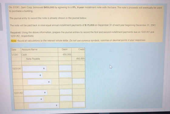 On 1/1/X1, Gerri Corp. borrowed $450,000 by agreeing to a 9%, 9-year installment note with the bank. The notes proceeds will