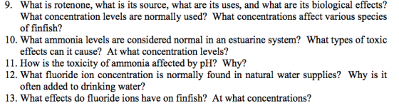 9. What is rotenone, what is its source, what are its uses, and what are its biological effects? What concentration levels are normally used? What concentrations affect various species of finfish? 10. What ammonia levels are considered normal in an estuarine system? What types of toxic effects can it cause? At what concentration levels? 11. How is the toxicity of ammonia affected by pH? Why? 12. What fluoride ion concentration is normally found in natural water supplies? Why is it often added to drinking water? 13. What effects do fluoride ions have on finfish? At what concentrations?