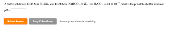 A buffer solution is 0.333 M in H2CO3 and 0.358 M in NaHCO3. If Kl for H2CO3 is 4.2 x 10-7, what is the pH of this buffer sol