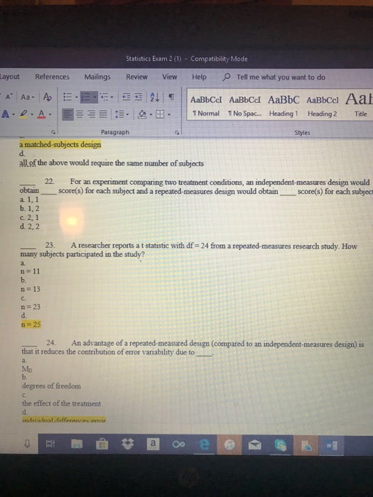 Statistics Exam 2 (1) Compatibility Mode Layout References Mailings ReviewView HelpTell me what you want to do A-e. A.|ー 1,-. Isa-B. ||1Normal 1No Spac Heading 1 Heading 2 Title Paragraph Styles a matched-subjects design d. all of the above would require the same number of subjects 22. For an experiment comparing two treatment conditions, an independent-measures design would obtain score(s) for each subject and a repeated-measures design would obtainscore(s) for each subject a. 1, 1 b. 1,2 c. 2,1 d. 2,2 23. A researcher reports a t statistic with df- 24 from a repeated-measures research study. How many subjects participated in the study? a. n=11 b. n- 13 c. n=23 d. n 25 24. An advantage of a repeated-measured design (compared to an independent-measures design) is that it reduces the contribution of error variability due to b. degrees of freedom c. the effect of the treatment d.