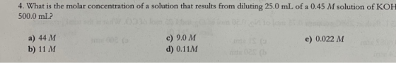 4. What is the molar concentration of a solution that results from diluting 25.0 mL of a 0.45 M solution of KOH 500.0 mL? a)