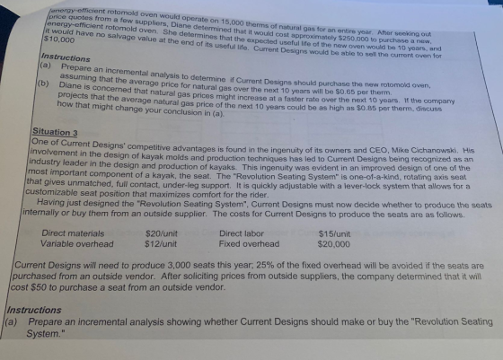 fficient rotomold oven would operate on 15,000 therms of natural gas price quotes from a few suppliers, Diane determined that it would cost approximately energy-efficient rotomold oven. She determines that the expected useful life of the new oven it would have no salvage value at the end of its useful life. Current Designs would be able to $10,000 for an entire year. After seeking out $250,000 to purchase a new would be 10 years sell the current oven for Instructions are an incremental analysis to determine if Current Designs should purchase the new rotomold oven, assuming that the averag e price for natural gas over the next 10 years will be $0.65 per therm ane is concerned that natural gas prices might increase at a faster rate over the next 10 years projects that the average natural gas price of the next 10 years could be as high as $0.85 per therm how that might change your conclusion in (a) Situation 3 One of Current Desi involvement in the design of kaya industry leader in the desig most important component of a kayak, the seat. The Revolution Seating System is one-of-a-kind, rotating axis seat gns competitive advantages is found in the ingenuity of its owners and CEO, Mike Cichanowski. His k molds and production techniques has led to Current Designs being recognized as an n and production of kayaks. This ingenuity was evident in an improved design of one of the that gives unmatched, full contact, under-leg support. It is quickly adjustable with a lever-lock system that allows for a customizable seat position that maximizes comfort for the rider Having just designed the Revolution Seating System, Current Designs must now decide whether to produce the seats internally or buy them from an outside supplier. The costs for Current Designs to produce the seats are as follows Direct materials Variable overhead $20/unit $12/unit Direct labor Fixed overhead $15/unit $20,000 Current Designs will need to produce 3,000 seats this year, 25% of the fixed overhead will be avoided if the seats are purchased from an outside vendor. After soliciting prices from outside suppliers, the company determined that it will cost $50 to purchase a seat from an outside vendor. Prepare an incremental analysis showing whether Current Designs should make or buy the Revolution Seating System. Instructions (a)