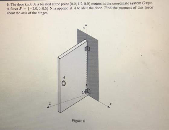 6. The door knob A is located at the point (0.2,1.2,0.9) meters in the coordinate system Oxyz. A force F = {-50, 0, 0.5) N is applied at A to shut the door. Find the moment of this force about the axis of the hinges. 2 Figure 6