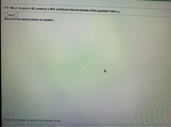 X=98, 9, and n=63, construct a 95% confidence interval estimate of the population mean, sus (Round to two decimal places as n