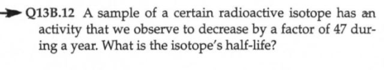 Q13B.12 A sample of a certain radioactive isotope has an activity that we observe to decrease by a factor of 47 dur- ing a ye