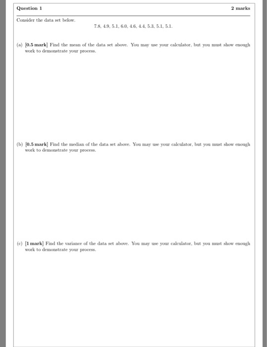 Question 1 2 marks Consider the data set below. 7.8, 4.9, 5.1, 6.0. 4.6, 4.4. 5.3, 5.1.5.1 (a) [0.5 mark] Find the mean of the data set above. You may use your calculator, but you muast show enough work to demonstrate your process (b) [0.5 mark] Find the median of the data set above. You may use your caleulator, but you must show enough work to demonstrate your process )1 mark] Find the variance of the data set above. You may use your calculator, but you must show enough work to demonstrate your process