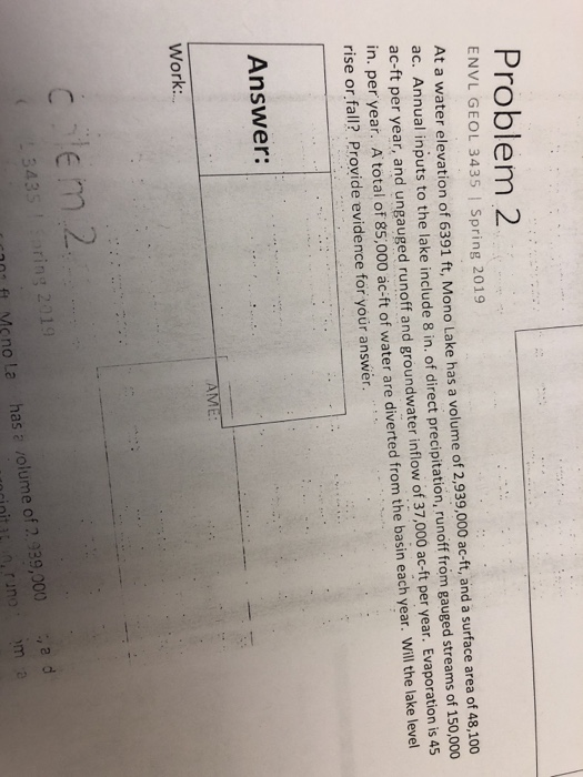 Problem 2 ENVL GEOL 3435 | Spring 2019 At a water elevation of 6391 ft, Mono Lake has a volume of 2,939,000 ac-ft, and a surface area of 48,10o ac. Annual inputs to the lake include 8 in. of direct precipitation, runoff fróm gauged streams of 150,000 ac-ft per year, and ungauged runoff and groundwater inflow of 37,000 ac-ft per year. Evaporation is 49 in. per year. Atotal of 85,000 ac-ft of wate rise or fall? Provide evidence for your answer r are diverted from the basin each year. Will the lake level Answer: Work: ring 2019 çno La has a volume of 2,939,000