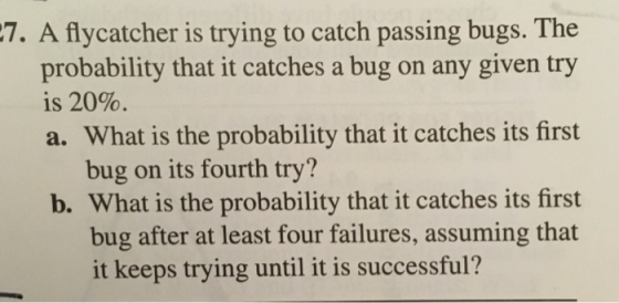 A flycatcher is trying to catch passing bugs. The probability that it catches a bug on any given try is 20% a. What is the probability that it catches its first 7. bug on its fourth try? b. What is the probability that it catches its first bug after at least four failures, assuming that it keeps trying until it is successful?