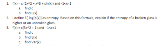 1. f(x) c (2xA2xA3sin(x)) and -1<x<1 a. find c b. find E(x) 2. I define El-log(p(x) as entropy. Based on this formula, explain if the entropy of a broken glass is higher or an unbroken glass. 3. f(x) c(3x2 1) and -1<x<1 a. find c b. find E(x) c. find Var(x)