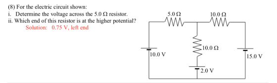 (8) For the electric circuit shown i. Determine the voltage across the 5.0 Ω resistor. ii. Which end of this resistor is at the higher potential? 5.0 Ω 10.0 Ω Solution: 0.75 V, left end 10.0 Ω 10.0 V 5.0 V T2.0 V